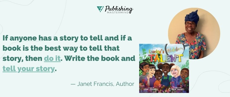 writing advice from janet francis: If anyone has a story to tell and if a book is the best way to tell that story, then do it. Write the book and tell your story. 