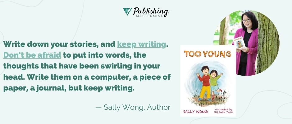 writing advice from sally wong: Write down your stories, and keep writing. Don’t be afraid to put into words, the thoughts that have been swirling in your head. Write them on a computer, a piece of paper, a journal, but keep writing.